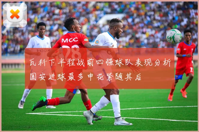 瓦科下半程战前四强球队表现分析国安进球最多申花紧随其后