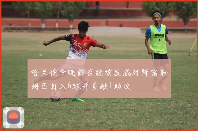 哈兰德今晚能否继续发威对阵富勒姆已打入6球并贡献1助攻