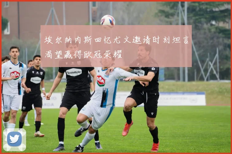 埃尔纳内斯回忆尤文邀请时刻坦言渴望赢得欧冠荣耀