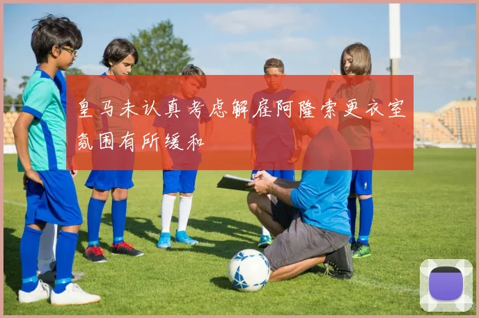 皇马未认真考虑解雇阿隆索更衣室氛围有所缓和