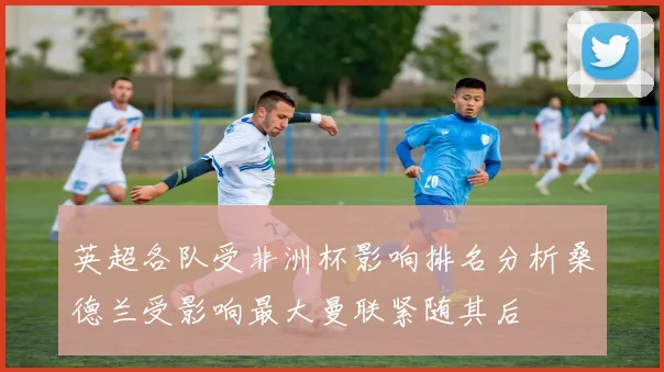 英超各队受非洲杯影响排名分析桑德兰受影响最大曼联紧随其后