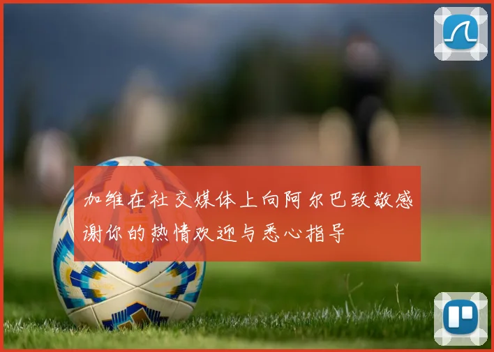加维在社交媒体上向阿尔巴致敬感谢你的热情欢迎与悉心指导