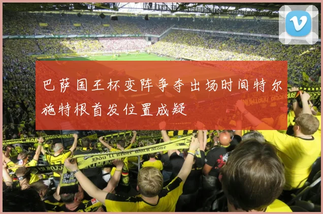 巴萨国王杯变阵争夺出场时间特尔施特根首发位置成疑