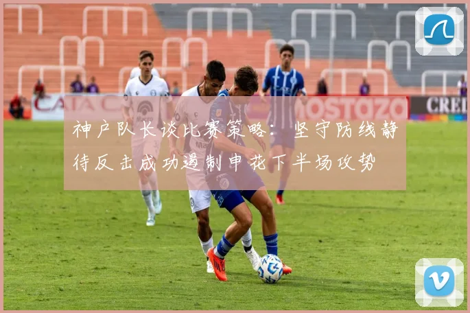 神户队长谈比赛策略：坚守防线静待反击成功遏制申花下半场攻势