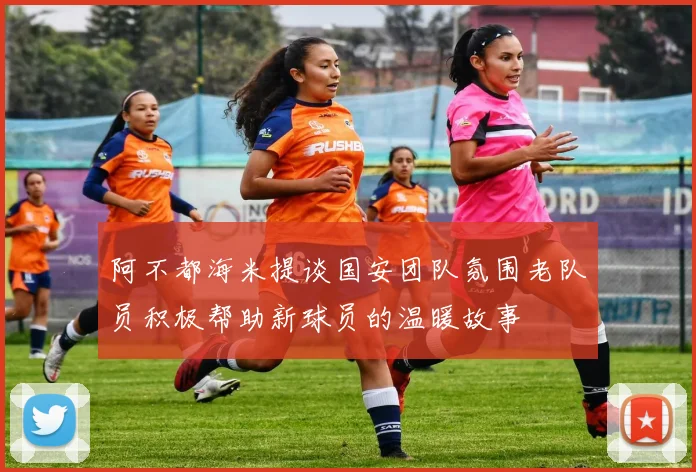 阿不都海米提谈国安团队氛围老队员积极帮助新球员的温暖故事
