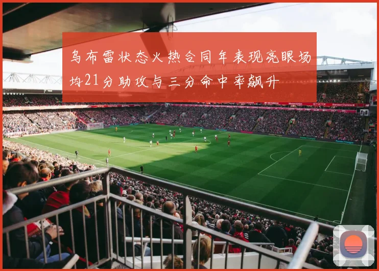 乌布雷状态火热合同年表现亮眼场均21分助攻与三分命中率飙升