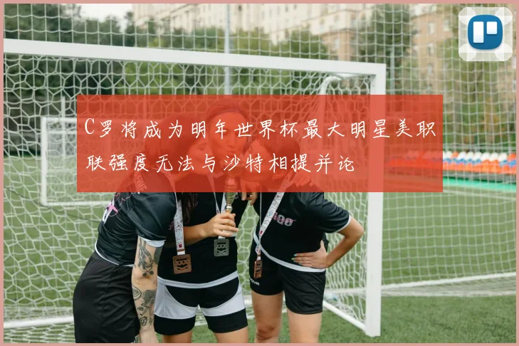C罗将成为明年世界杯最大明星美职联强度无法与沙特相提并论