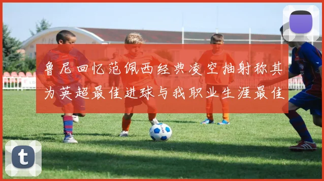 鲁尼回忆范佩西经典凌空抽射称其为英超最佳进球与我职业生涯最佳传球结合