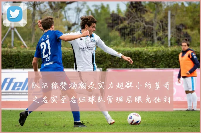 队记称赞杨瀚森实力超群小约基奇之名实至名归球队管理层眼光独到