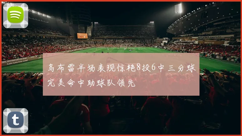 乌布雷半场表现惊艳8投6中三分球完美命中助球队领先