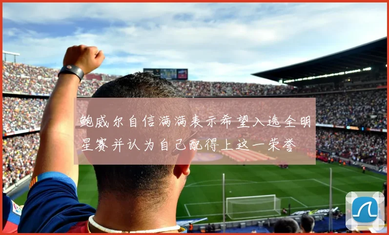鲍威尔自信满满表示希望入选全明星赛并认为自己配得上这一荣誉