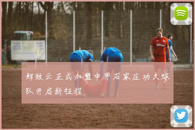 郑致云正式加盟中甲石家庄功夫球队开启新征程