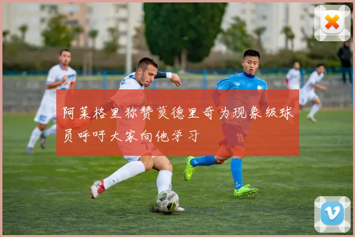 阿莱格里称赞莫德里奇为现象级球员呼吁大家向他学习