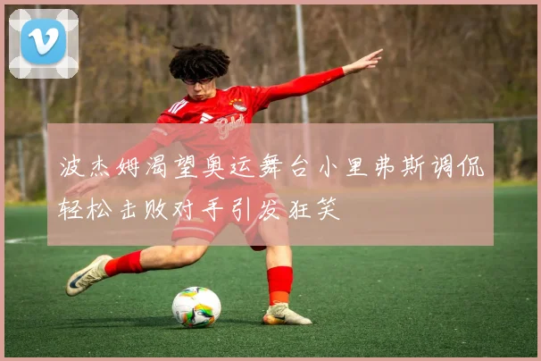 波杰姆渴望奥运舞台小里弗斯调侃轻松击败对手引发狂笑