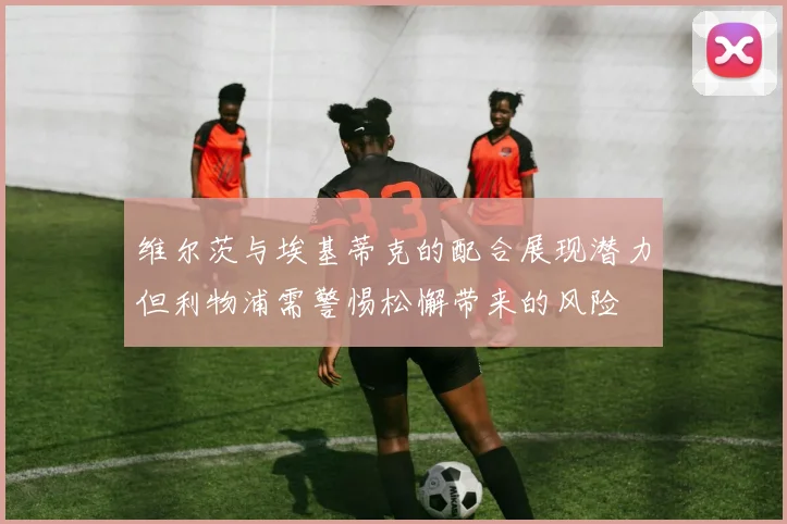 维尔茨与埃基蒂克的配合展现潜力但利物浦需警惕松懈带来的风险
