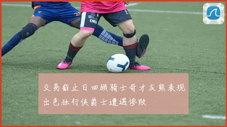 交易截止日回顾骑士奇才灰熊表现出色独行侠爵士遭遇惨败
