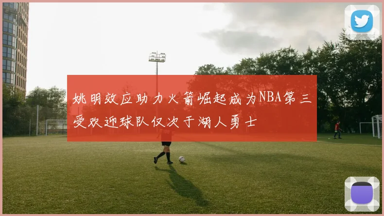 姚明效应助力火箭崛起成为NBA第三受欢迎球队仅次于湖人勇士