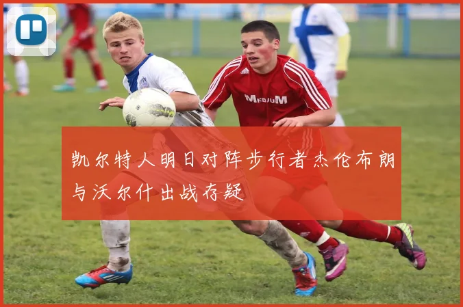 凯尔特人明日对阵步行者杰伦布朗与沃尔什出战存疑