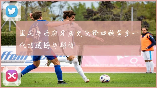 国足与西班牙历史交锋回顾黄金一代的遗憾与期待