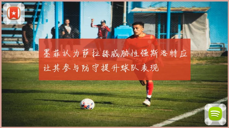 墨菲认为萨拉赫威胁性强斯洛特应让其参与防守提升球队表现